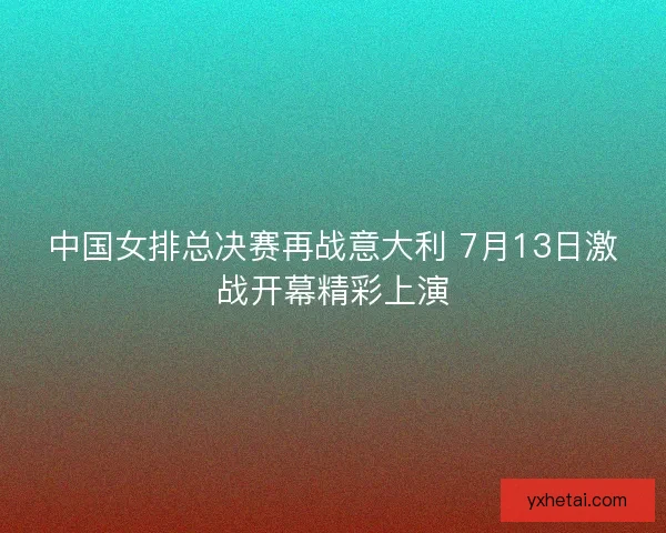 中国女排总决赛再战意大利 7月13日激战开幕精彩上演