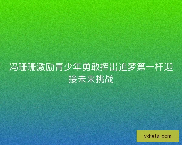 冯珊珊激励青少年勇敢挥出追梦第一杆迎接未来挑战 冯珊珊激励青少年勇敢挥出追梦第一杆迎接未来挑战