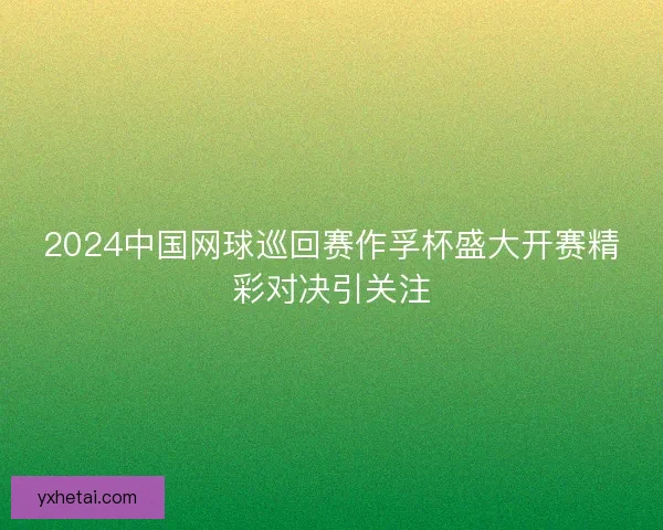 2024中国网球巡回赛作孚杯盛大开赛精彩对决引关注