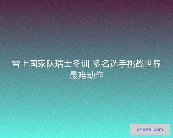 雪上国家队瑞士冬训 多名选手挑战世界最难动作