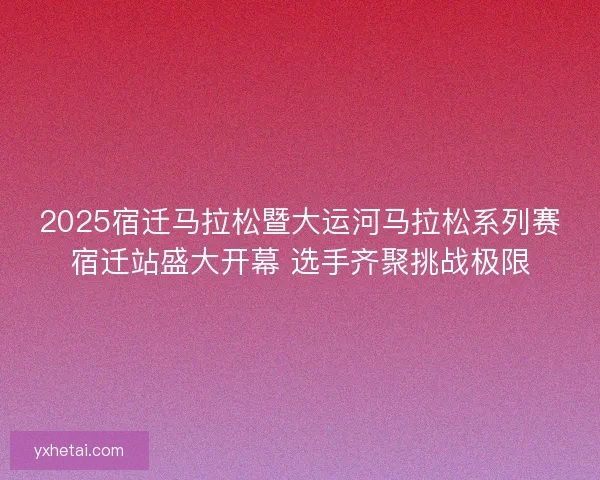 2025宿迁马拉松暨大运河马拉松系列赛宿迁站盛大开幕 选手齐聚挑战极限