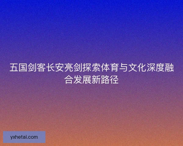 五国剑客长安亮剑探索体育与文化深度融合发展新路径