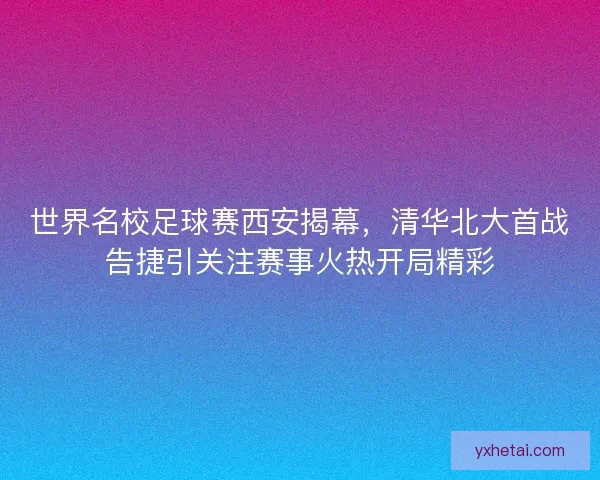 世界名校足球赛西安揭幕，清华北大首战告捷引关注赛事火热开局精彩