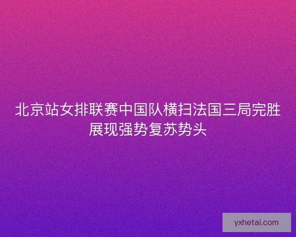 北京站女排联赛中国队横扫法国三局完胜展现强势复苏势头