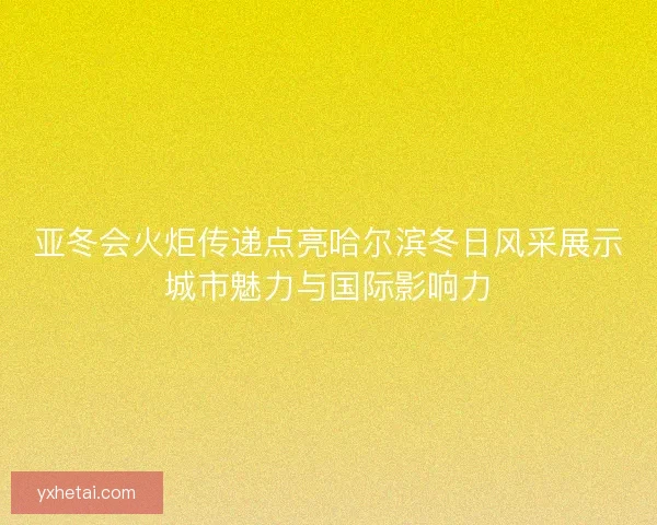 亚冬会火炬传递点亮哈尔滨冬日风采展示城市魅力与国际影响力