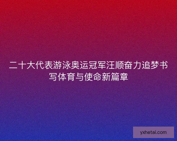 二十大代表游泳奥运冠军汪顺奋力追梦书写体育与使命新篇章