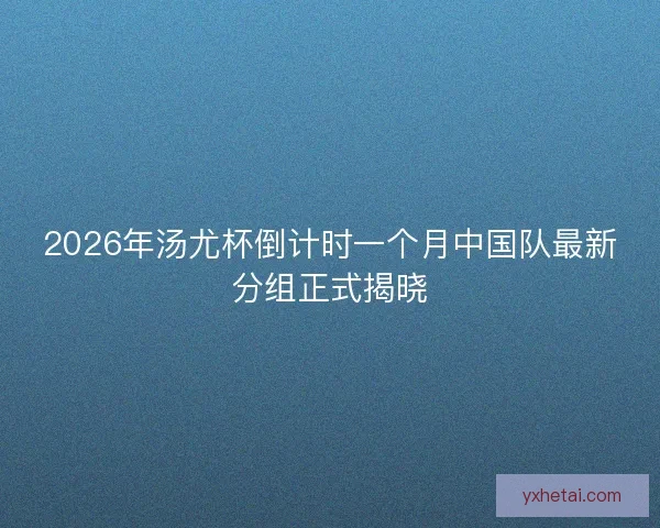 2026年汤尤杯倒计时一个月中国队最新分组正式揭晓