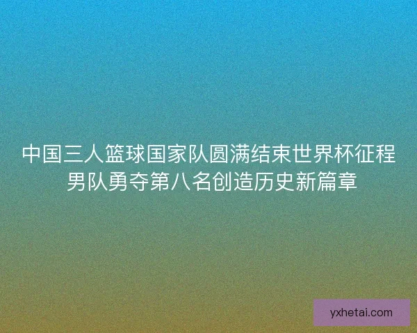 中国三人篮球国家队圆满结束世界杯征程 男队勇夺第八名创造历史新篇章 中国三人篮球国家队圆满结束世界杯征程 男队勇夺第八名创造历史新篇章