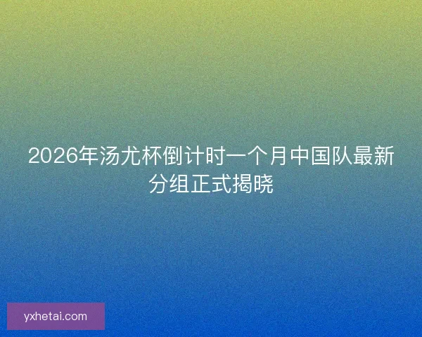 2026年汤尤杯倒计时一个月中国队最新分组正式揭晓 2026年汤尤杯倒计时一个月中国队最新分组正式揭晓