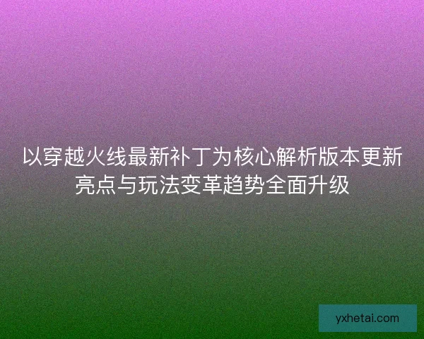 以穿越火线最新补丁为核心解析版本更新亮点与玩法变革趋势全面升级
