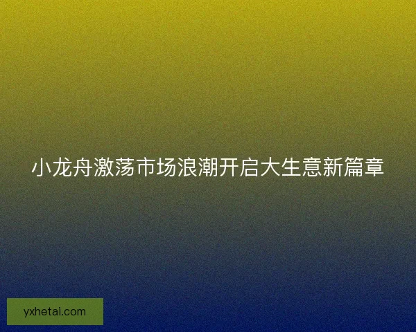 小龙舟激荡市场浪潮开启大生意新篇章