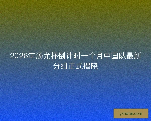 2026年汤尤杯倒计时一个月中国队最新分组正式揭晓