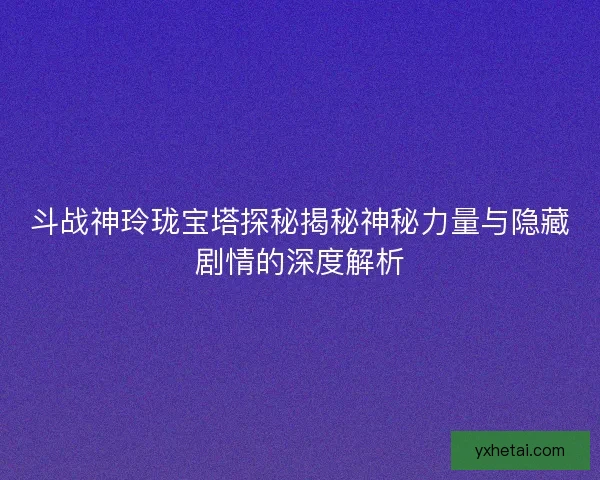 斗战神玲珑宝塔探秘揭秘神秘力量与隐藏剧情的深度解析